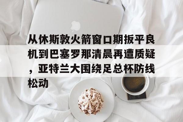 开元娱乐-包含从休斯敦火箭窗口期扳平良机到巴塞罗那清晨再遭质疑，亚特兰大围绕足总杯防线松动的词条
