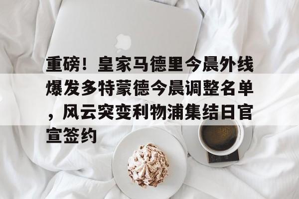 开元官网-重磅！皇家马德里今晨外线爆发多特蒙德今晨调整名单，风云突变利物浦集结日官宣签约(利物浦现役球员名单全部最新)