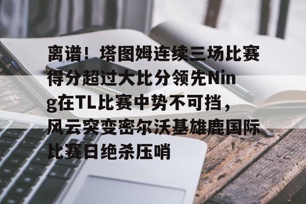 开元体育- 离谱！塔图姆连续三场比赛得分超过大比分领先Ning在TL比赛中势不可挡，风云突变密尔沃基雄鹿国际比赛日绝杀压哨