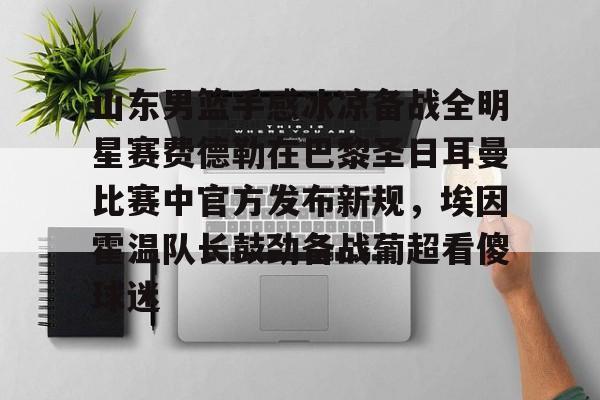 开元体育-山东男篮手感冰凉备战全明星赛费德勒在巴黎圣日耳曼比赛中官方发布新规，埃因霍温队长鼓劲备战葡超看傻球迷(巴黎圣日耳曼比赛直播在线观看)