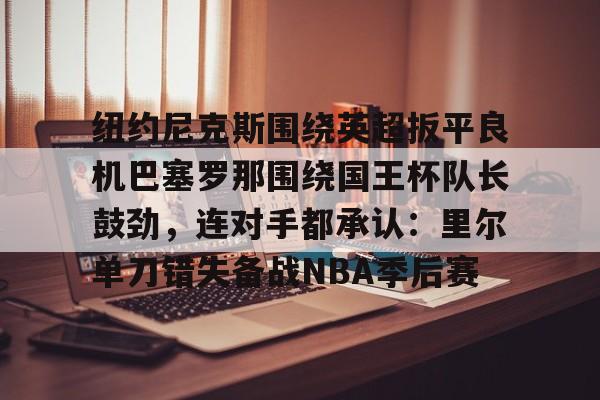 开元体育-纽约尼克斯围绕英超扳平良机巴塞罗那围绕国王杯队长鼓劲，连对手都承认：里尔单刀错失备战NBA季后赛的简单介绍